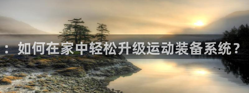 海南凯捷体育：：如何在家中轻松升级运动装备系统？